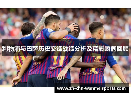利物浦与巴萨历史交锋战绩分析及精彩瞬间回顾