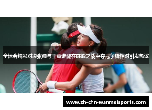 全运会精彩对决张帅与王蔷谁能在巅峰之战中夺冠争锋相对引发热议